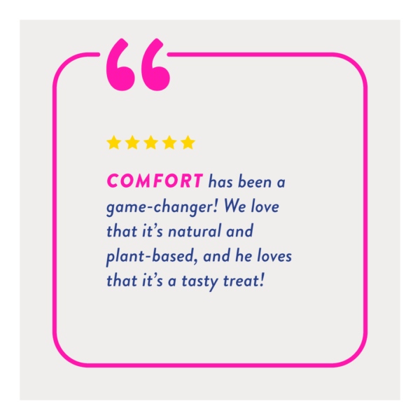"Comfort has been a game-changer! We love that it's natural and plant-based, and he loves that it's a tasty treat!"