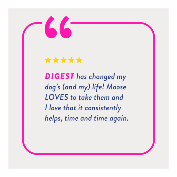 "Digest has changed my dog's (and my) life! Moose LOVES to take them and I love that it consistently helps, time and time again."