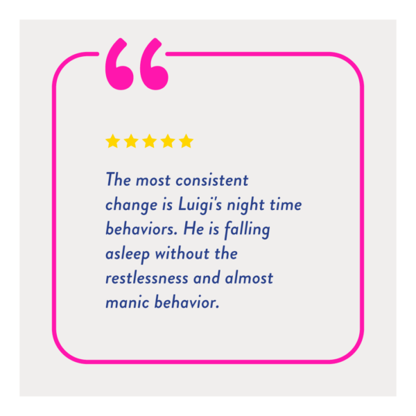 "The most consistent change is Luigi's night time behaviors. He is falling asleep without the restlessness and almost manic behavior."